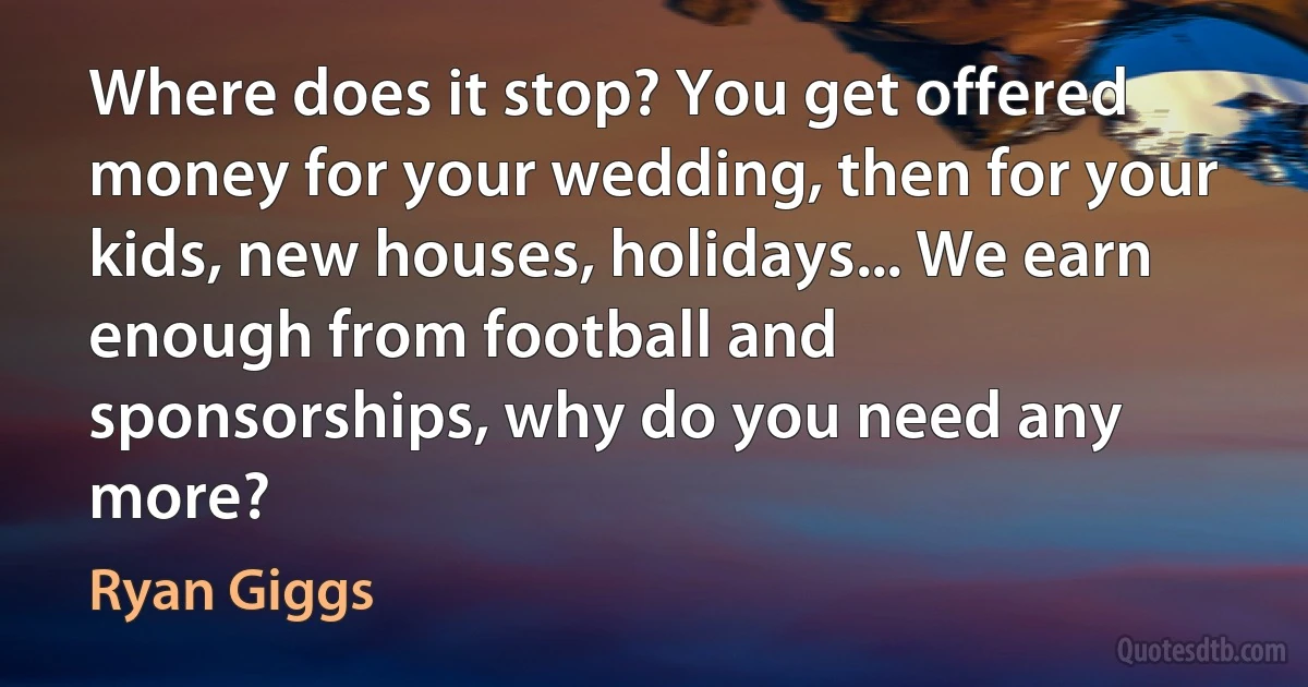 Where does it stop? You get offered money for your wedding, then for your kids, new houses, holidays... We earn enough from football and sponsorships, why do you need any more? (Ryan Giggs)