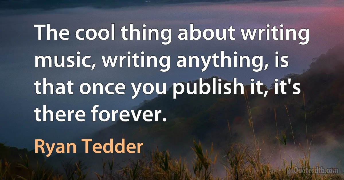 The cool thing about writing music, writing anything, is that once you publish it, it's there forever. (Ryan Tedder)