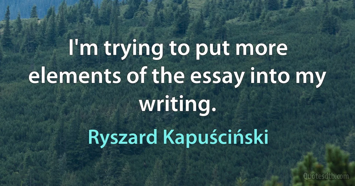 I'm trying to put more elements of the essay into my writing. (Ryszard Kapuściński)