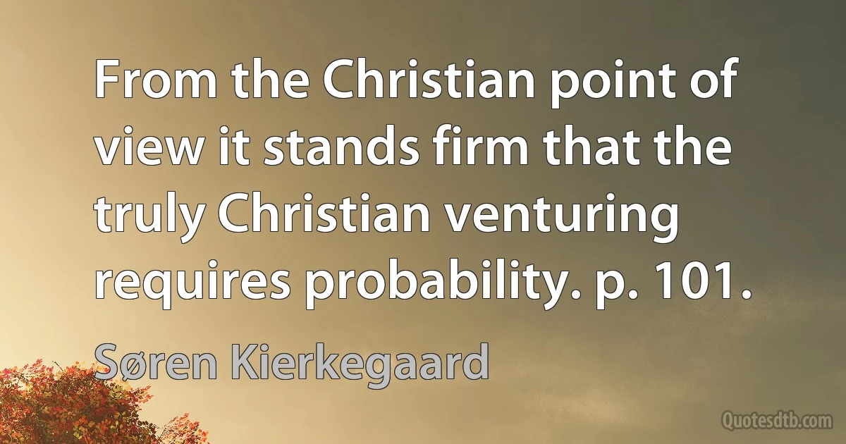 From the Christian point of view it stands firm that the truly Christian venturing requires probability. p. 101. (Søren Kierkegaard)