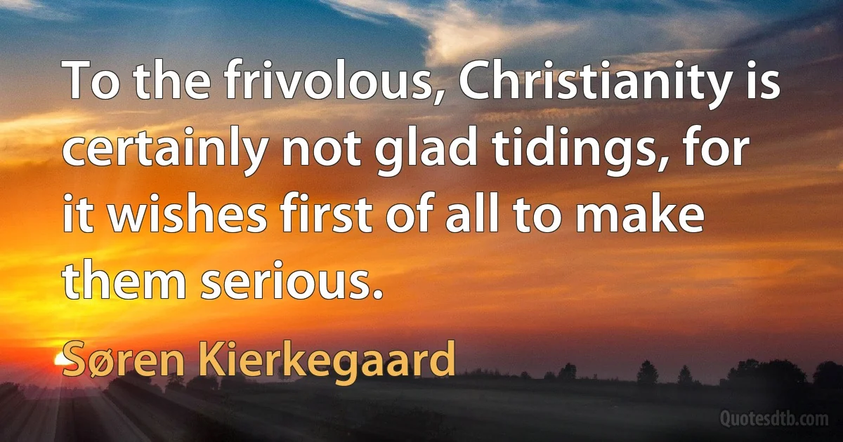 To the frivolous, Christianity is certainly not glad tidings, for it wishes first of all to make them serious. (Søren Kierkegaard)