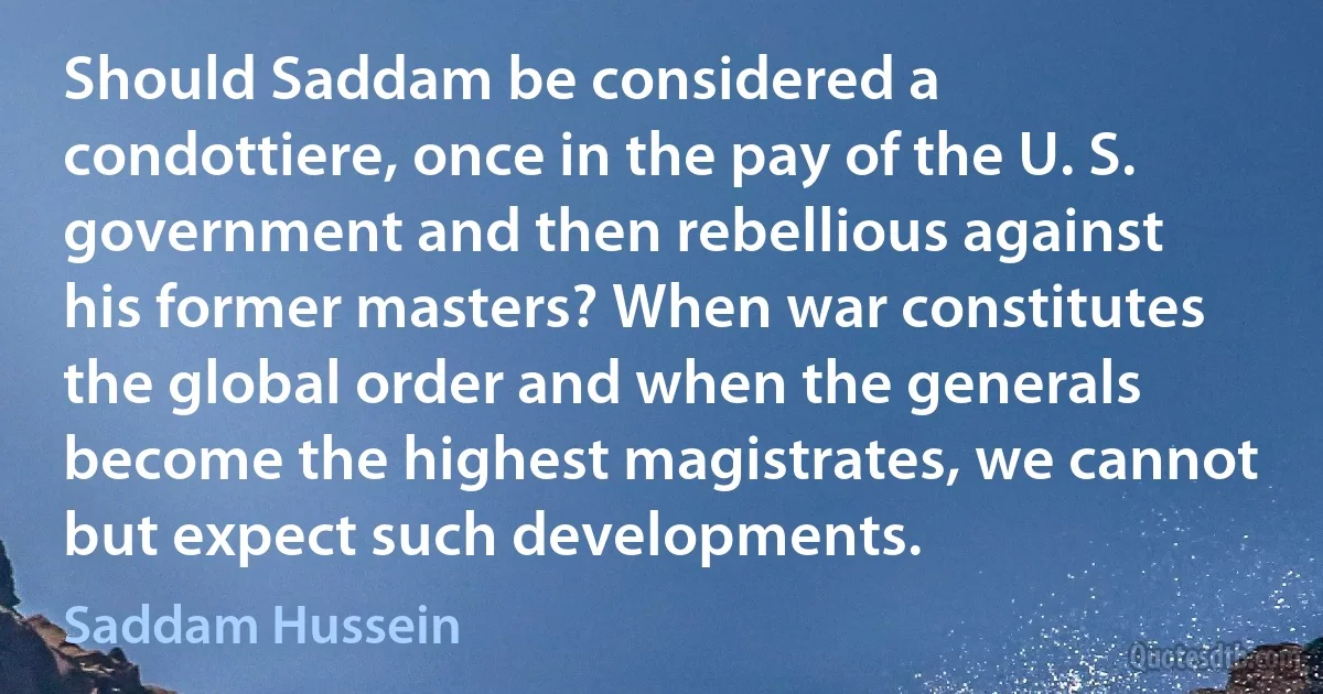 Should Saddam be considered a condottiere, once in the pay of the U. S. government and then rebellious against his former masters? When war constitutes the global order and when the generals become the highest magistrates, we cannot but expect such developments. (Saddam Hussein)