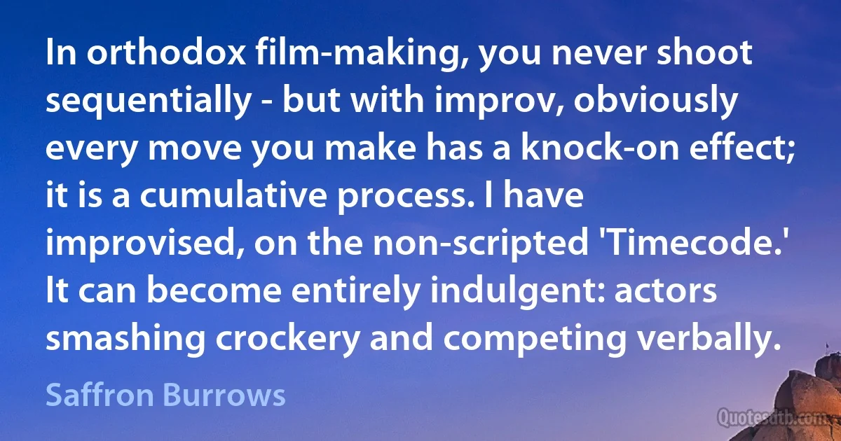 In orthodox film-making, you never shoot sequentially - but with improv, obviously every move you make has a knock-on effect; it is a cumulative process. I have improvised, on the non-scripted 'Timecode.' It can become entirely indulgent: actors smashing crockery and competing verbally. (Saffron Burrows)