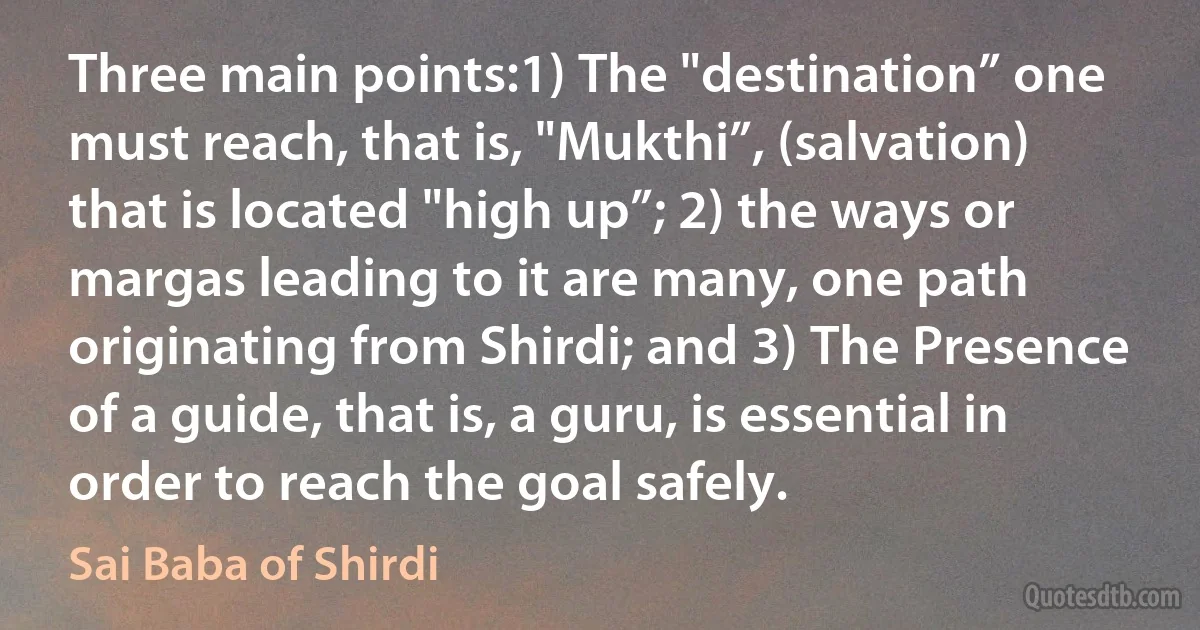 Three main points:1) The "destination” one must reach, that is, "Mukthi”, (salvation) that is located "high up”; 2) the ways or margas leading to it are many, one path originating from Shirdi; and 3) The Presence of a guide, that is, a guru, is essential in order to reach the goal safely. (Sai Baba of Shirdi)