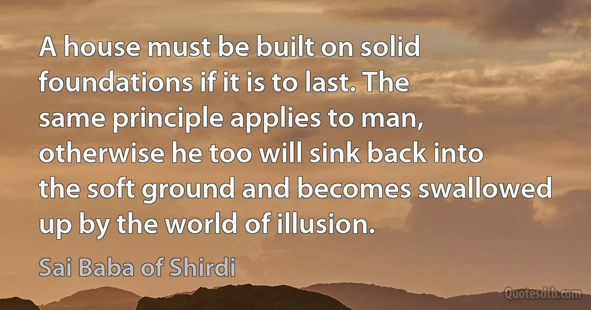 A house must be built on solid foundations if it is to last. The same principle applies to man, otherwise he too will sink back into the soft ground and becomes swallowed up by the world of illusion. (Sai Baba of Shirdi)