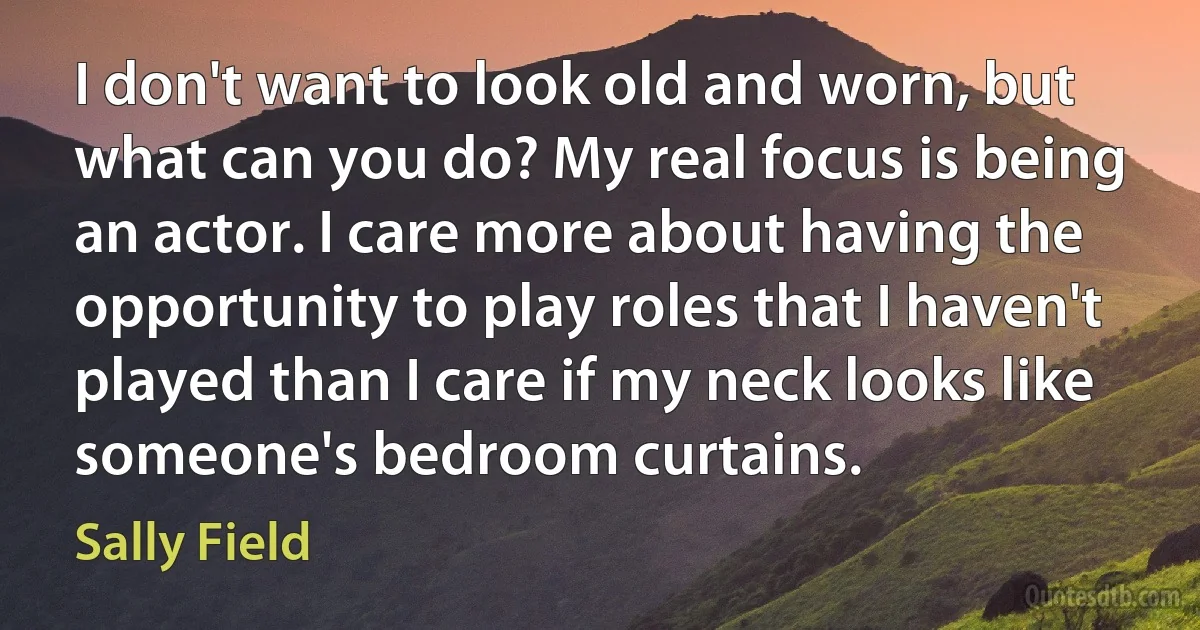 I don't want to look old and worn, but what can you do? My real focus is being an actor. I care more about having the opportunity to play roles that I haven't played than I care if my neck looks like someone's bedroom curtains. (Sally Field)