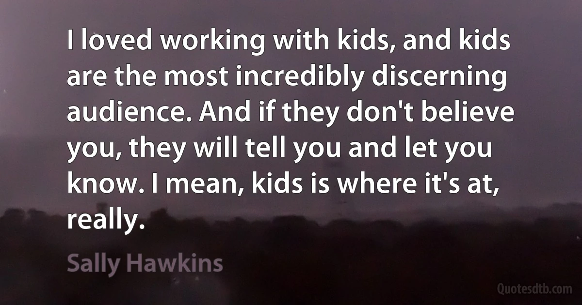 I loved working with kids, and kids are the most incredibly discerning audience. And if they don't believe you, they will tell you and let you know. I mean, kids is where it's at, really. (Sally Hawkins)