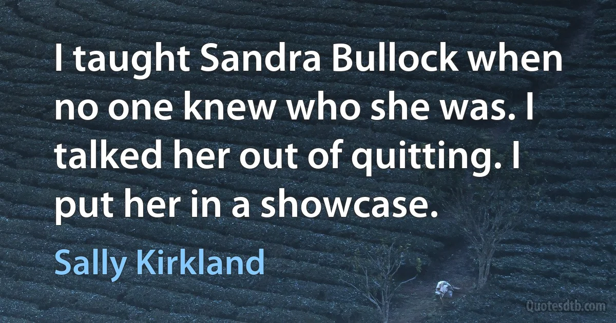 I taught Sandra Bullock when no one knew who she was. I talked her out of quitting. I put her in a showcase. (Sally Kirkland)