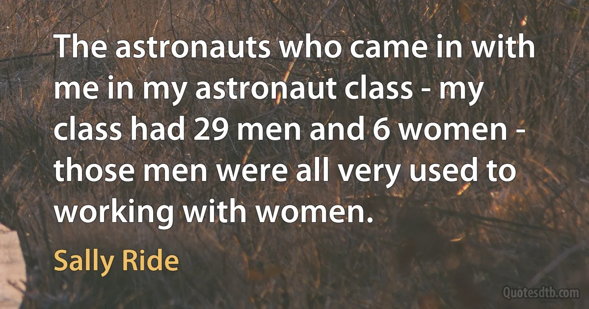 The astronauts who came in with me in my astronaut class - my class had 29 men and 6 women - those men were all very used to working with women. (Sally Ride)