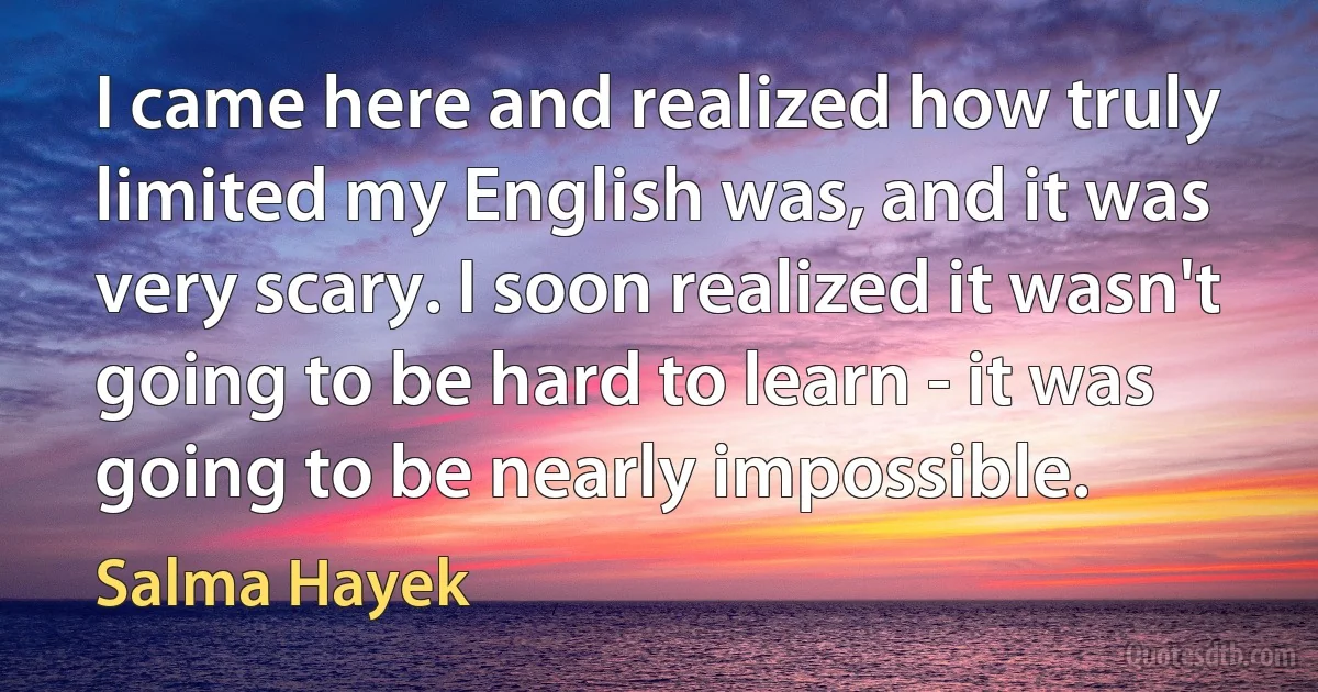 I came here and realized how truly limited my English was, and it was very scary. I soon realized it wasn't going to be hard to learn - it was going to be nearly impossible. (Salma Hayek)