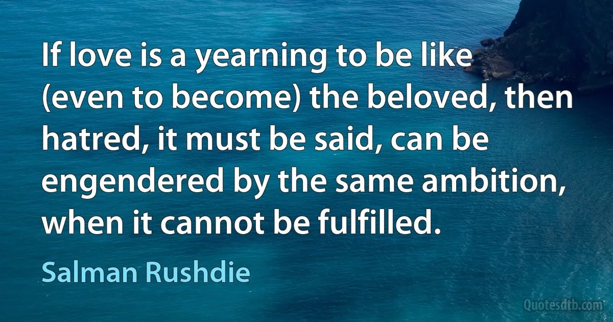 If love is a yearning to be like (even to become) the beloved, then hatred, it must be said, can be engendered by the same ambition, when it cannot be fulfilled. (Salman Rushdie)