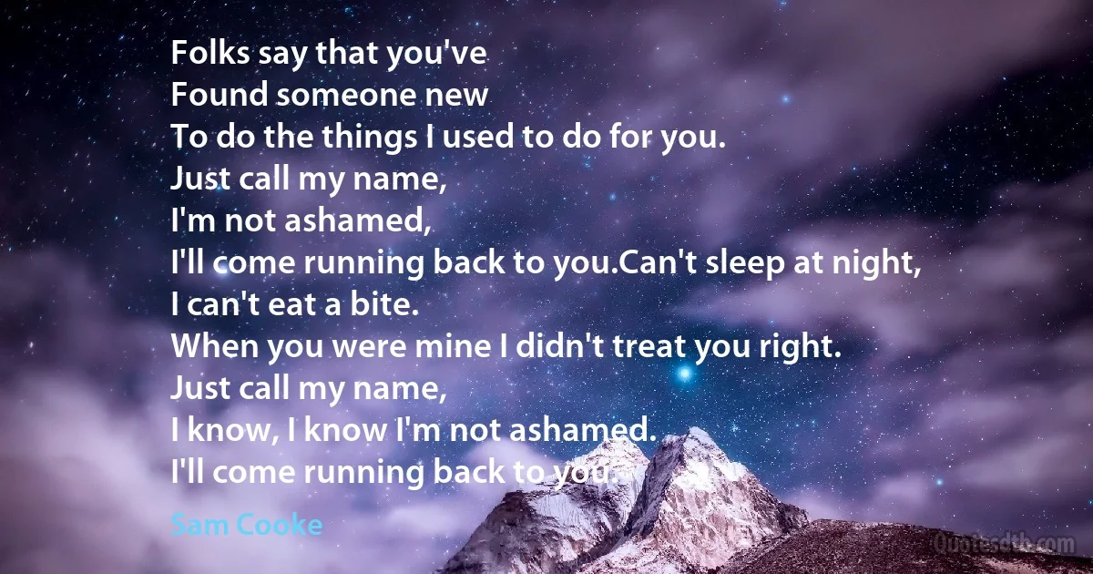 Folks say that you've
Found someone new
To do the things I used to do for you.
Just call my name,
I'm not ashamed,
I'll come running back to you.Can't sleep at night,
I can't eat a bite.
When you were mine I didn't treat you right.
Just call my name,
I know, I know I'm not ashamed.
I'll come running back to you. (Sam Cooke)