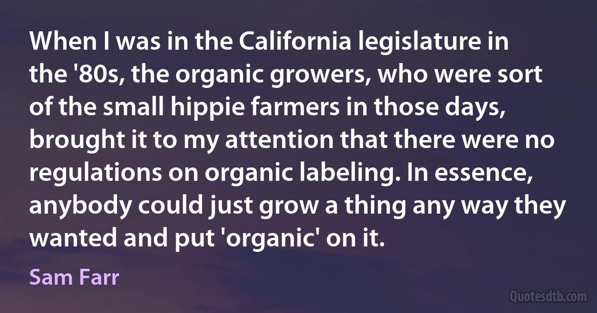 When I was in the California legislature in the '80s, the organic growers, who were sort of the small hippie farmers in those days, brought it to my attention that there were no regulations on organic labeling. In essence, anybody could just grow a thing any way they wanted and put 'organic' on it. (Sam Farr)