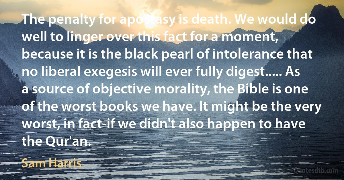 The penalty for apostasy is death. We would do well to linger over this fact for a moment, because it is the black pearl of intolerance that no liberal exegesis will ever fully digest..... As a source of objective morality, the Bible is one of the worst books we have. It might be the very worst, in fact-if we didn't also happen to have the Qur'an. (Sam Harris)