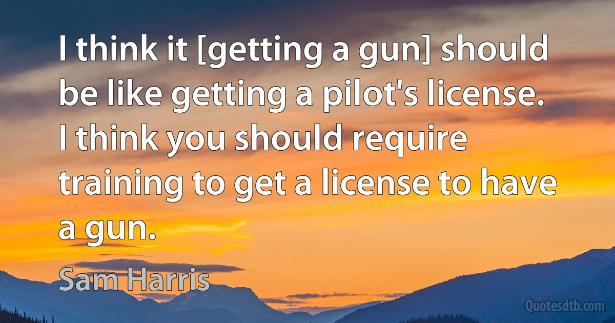 I think it [getting a gun] should be like getting a pilot's license. I think you should require training to get a license to have a gun. (Sam Harris)