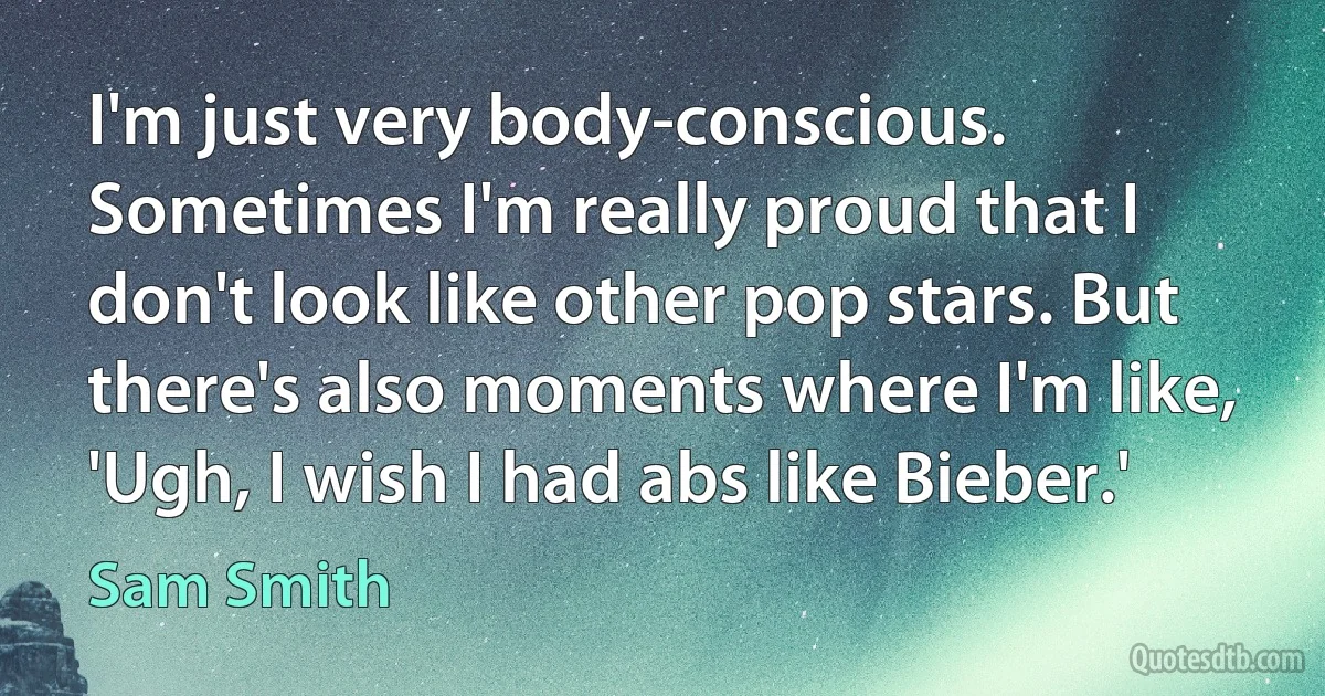 I'm just very body-conscious. Sometimes I'm really proud that I don't look like other pop stars. But there's also moments where I'm like, 'Ugh, I wish I had abs like Bieber.' (Sam Smith)