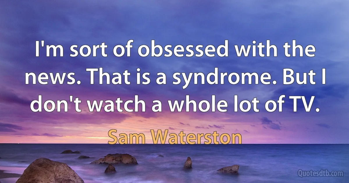 I'm sort of obsessed with the news. That is a syndrome. But I don't watch a whole lot of TV. (Sam Waterston)