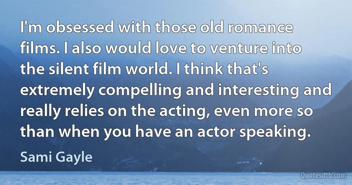 I'm obsessed with those old romance films. I also would love to venture into the silent film world. I think that's extremely compelling and interesting and really relies on the acting, even more so than when you have an actor speaking. (Sami Gayle)