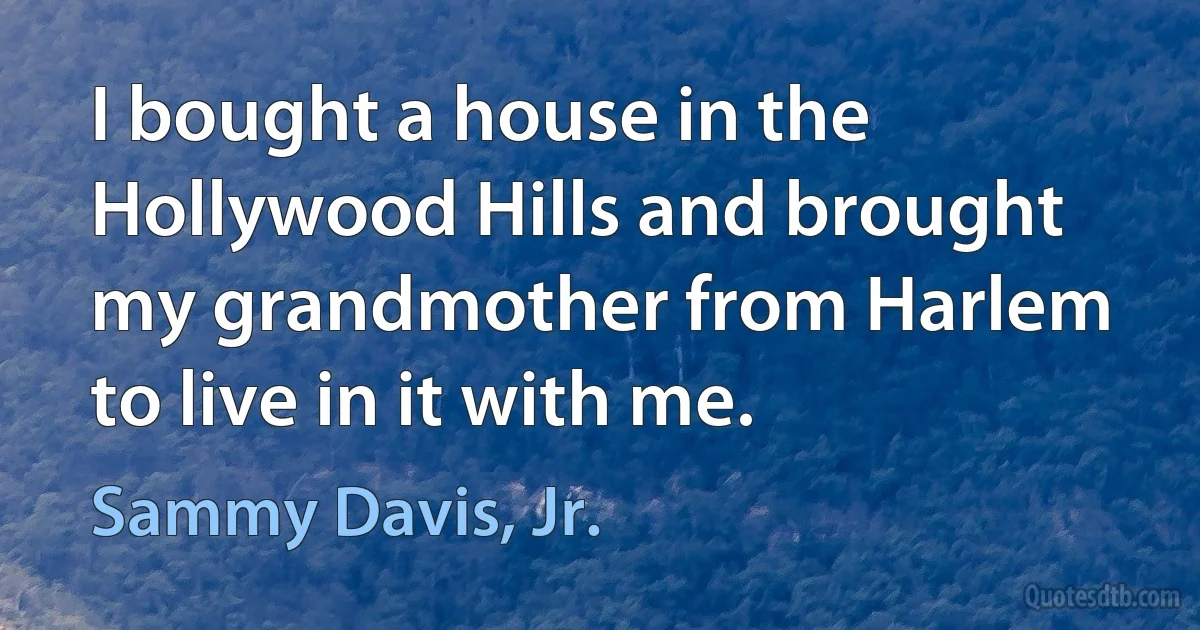 I bought a house in the Hollywood Hills and brought my grandmother from Harlem to live in it with me. (Sammy Davis, Jr.)