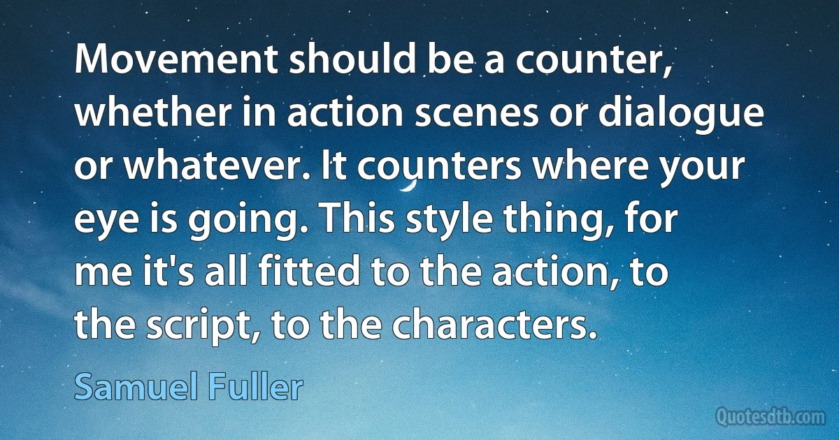 Movement should be a counter, whether in action scenes or dialogue or whatever. It counters where your eye is going. This style thing, for me it's all fitted to the action, to the script, to the characters. (Samuel Fuller)