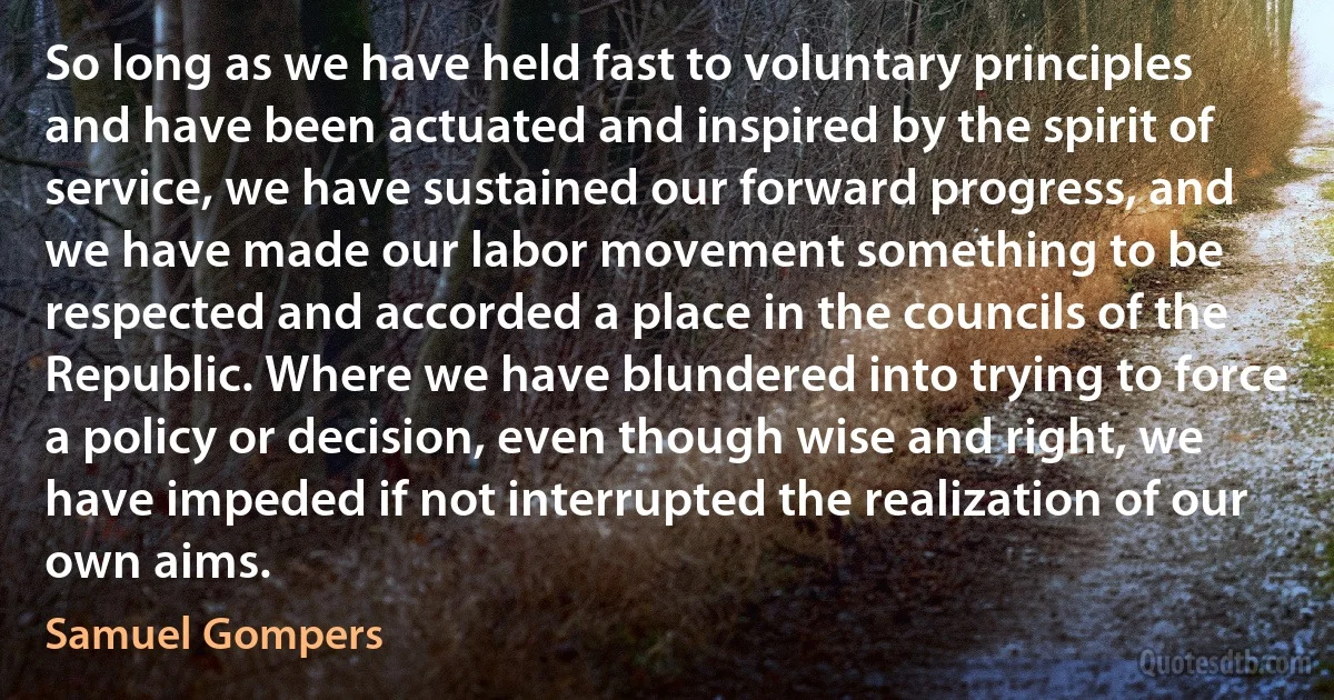 So long as we have held fast to voluntary principles and have been actuated and inspired by the spirit of service, we have sustained our forward progress, and we have made our labor movement something to be respected and accorded a place in the councils of the Republic. Where we have blundered into trying to force a policy or decision, even though wise and right, we have impeded if not interrupted the realization of our own aims. (Samuel Gompers)