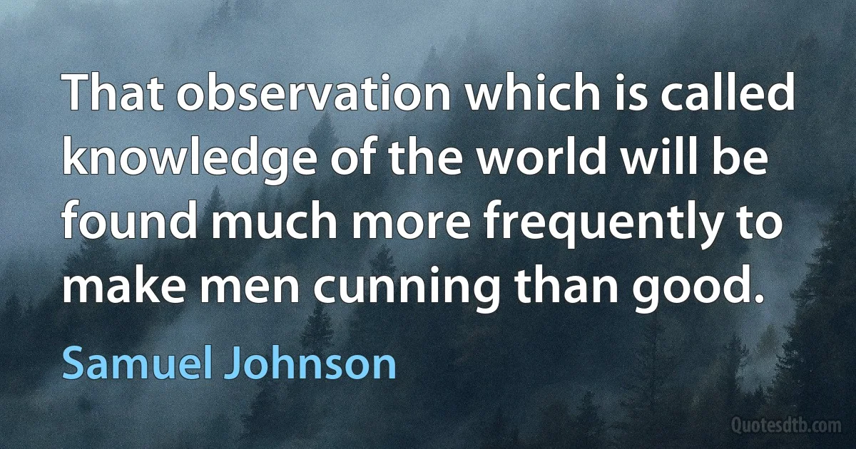 That observation which is called knowledge of the world will be found much more frequently to make men cunning than good. (Samuel Johnson)