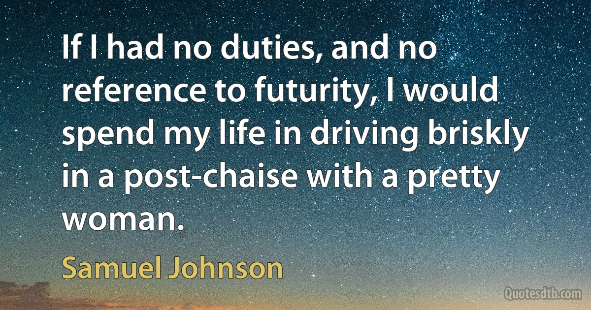 If I had no duties, and no reference to futurity, I would spend my life in driving briskly in a post-chaise with a pretty woman. (Samuel Johnson)