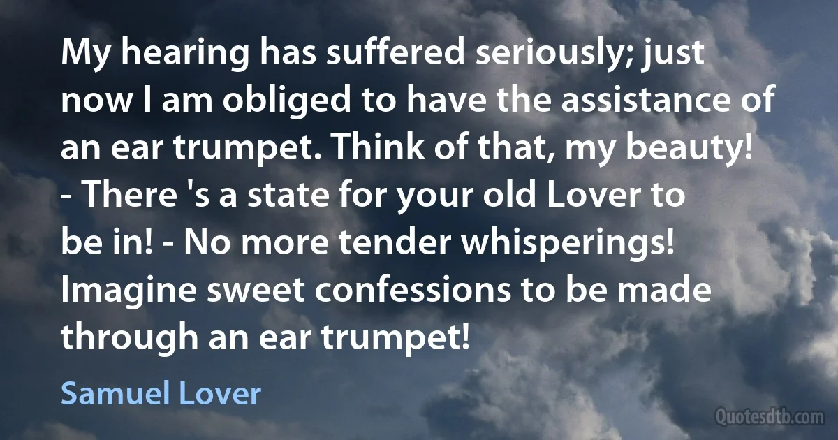 My hearing has suffered seriously; just now I am obliged to have the assistance of an ear trumpet. Think of that, my beauty! - There 's a state for your old Lover to be in! - No more tender whisperings! Imagine sweet confessions to be made through an ear trumpet! (Samuel Lover)