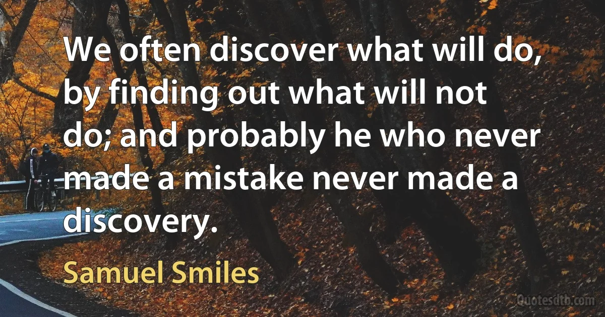 We often discover what will do, by finding out what will not do; and probably he who never made a mistake never made a discovery. (Samuel Smiles)