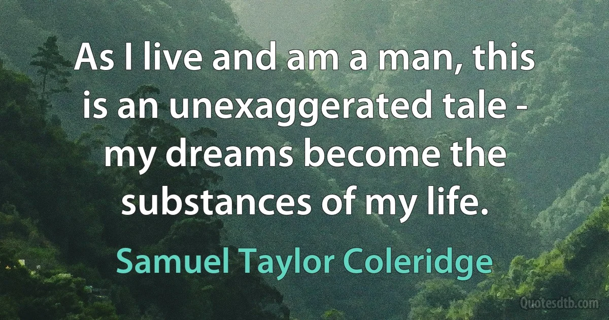 As I live and am a man, this is an unexaggerated tale - my dreams become the substances of my life. (Samuel Taylor Coleridge)