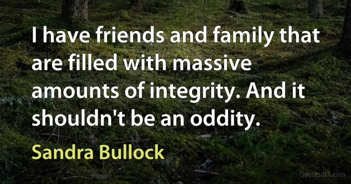 I have friends and family that are filled with massive amounts of integrity. And it shouldn't be an oddity. (Sandra Bullock)