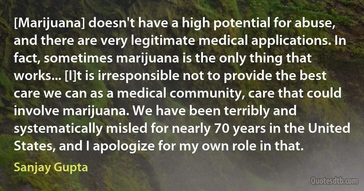 [Marijuana] doesn't have a high potential for abuse, and there are very legitimate medical applications. In fact, sometimes marijuana is the only thing that works... [I]t is irresponsible not to provide the best care we can as a medical community, care that could involve marijuana. We have been terribly and systematically misled for nearly 70 years in the United States, and I apologize for my own role in that. (Sanjay Gupta)