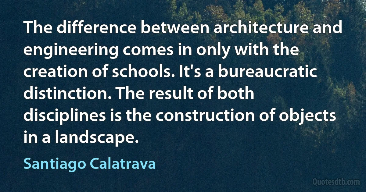 The difference between architecture and engineering comes in only with the creation of schools. It's a bureaucratic distinction. The result of both disciplines is the construction of objects in a landscape. (Santiago Calatrava)