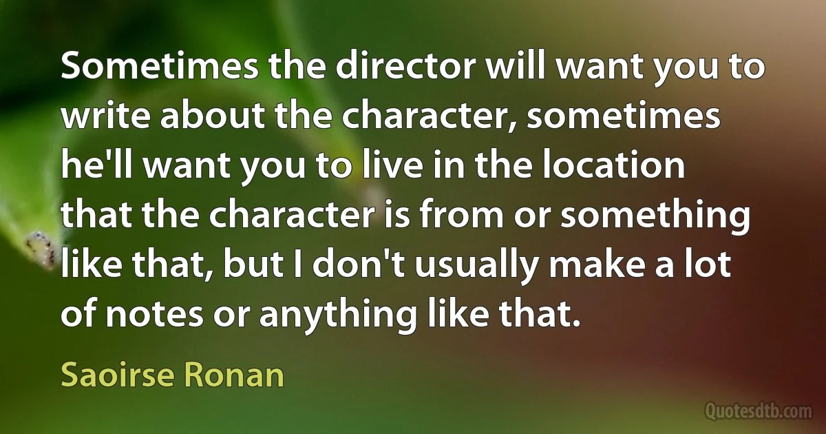 Sometimes the director will want you to write about the character, sometimes he'll want you to live in the location that the character is from or something like that, but I don't usually make a lot of notes or anything like that. (Saoirse Ronan)