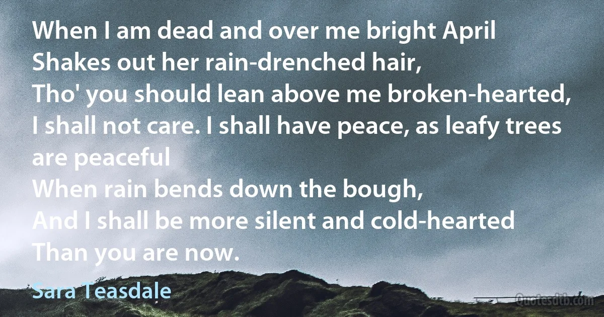 When I am dead and over me bright April
Shakes out her rain-drenched hair,
Tho' you should lean above me broken-hearted,
I shall not care. I shall have peace, as leafy trees are peaceful
When rain bends down the bough,
And I shall be more silent and cold-hearted
Than you are now. (Sara Teasdale)