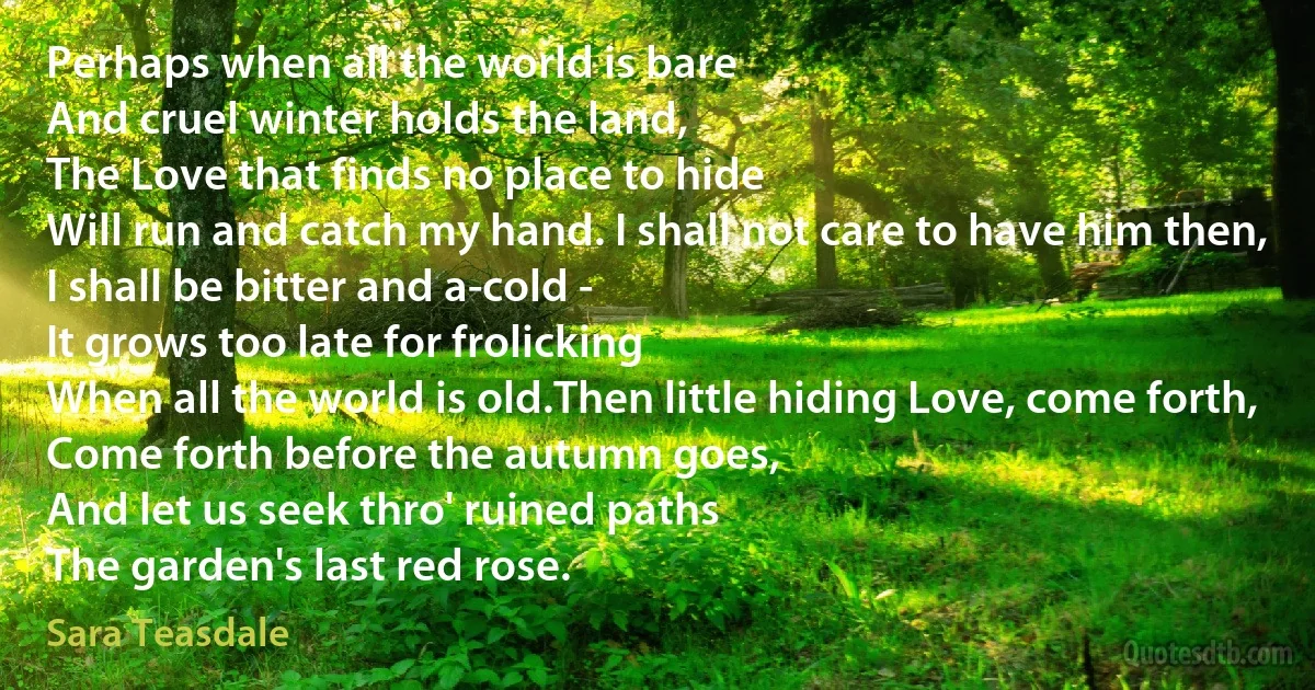 Perhaps when all the world is bare
And cruel winter holds the land,
The Love that finds no place to hide
Will run and catch my hand. I shall not care to have him then,
I shall be bitter and a-cold -
It grows too late for frolicking
When all the world is old.Then little hiding Love, come forth,
Come forth before the autumn goes,
And let us seek thro' ruined paths
The garden's last red rose. (Sara Teasdale)