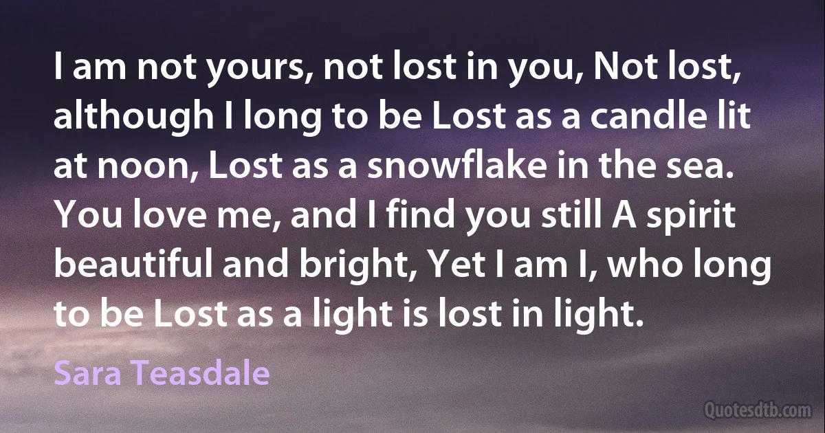 I am not yours, not lost in you, Not lost, although I long to be Lost as a candle lit at noon, Lost as a snowflake in the sea. You love me, and I find you still A spirit beautiful and bright, Yet I am I, who long to be Lost as a light is lost in light. (Sara Teasdale)