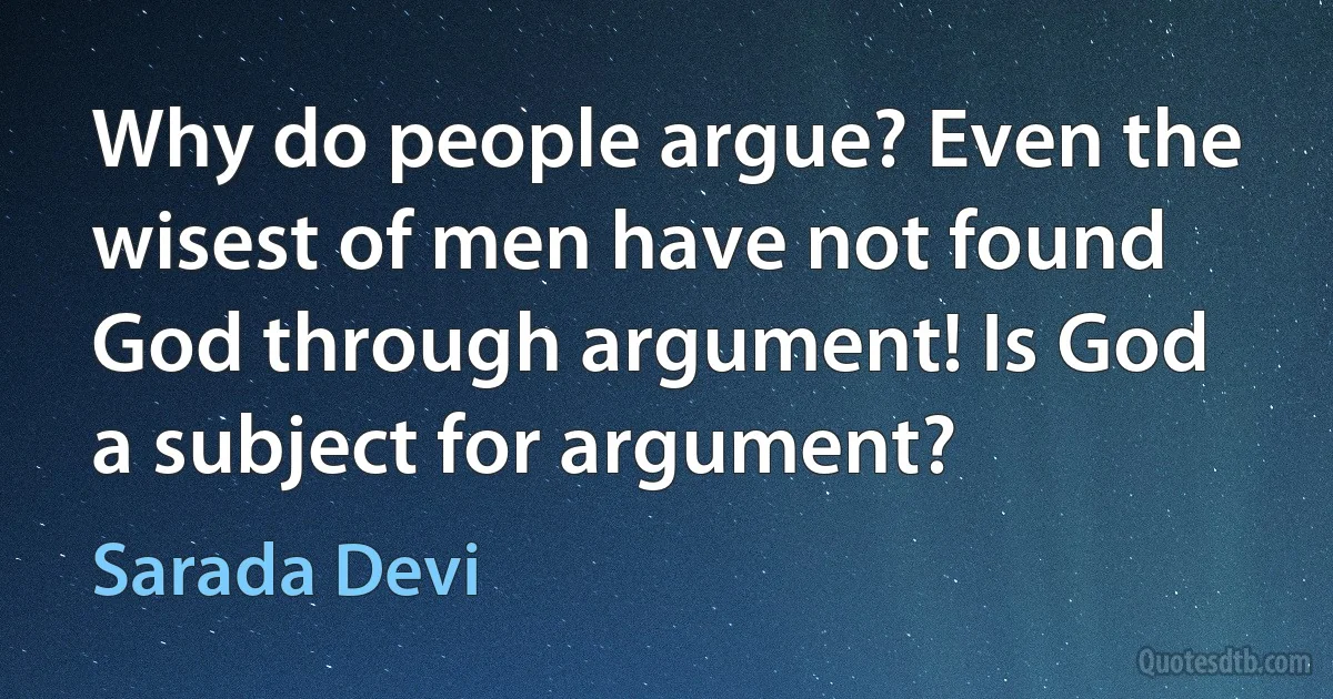 Why do people argue? Even the wisest of men have not found God through argument! Is God a subject for argument? (Sarada Devi)