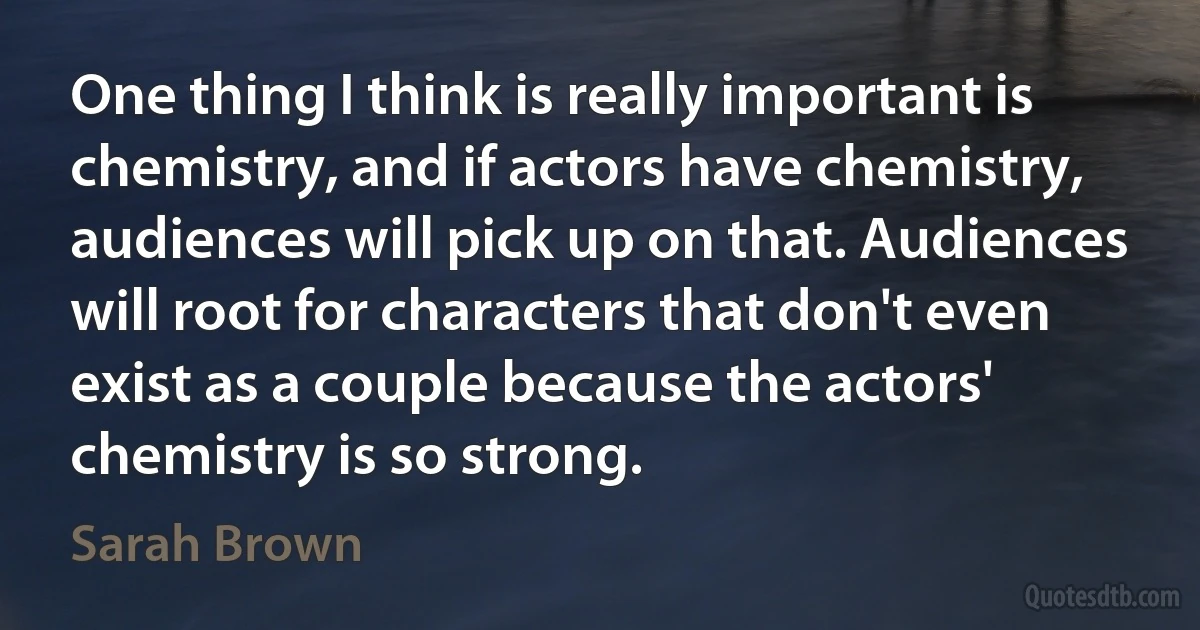 One thing I think is really important is chemistry, and if actors have chemistry, audiences will pick up on that. Audiences will root for characters that don't even exist as a couple because the actors' chemistry is so strong. (Sarah Brown)