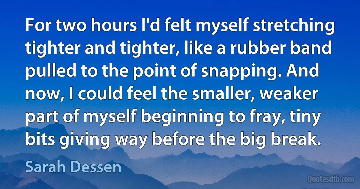 For two hours I'd felt myself stretching tighter and tighter, like a rubber band pulled to the point of snapping. And now, I could feel the smaller, weaker part of myself beginning to fray, tiny bits giving way before the big break. (Sarah Dessen)