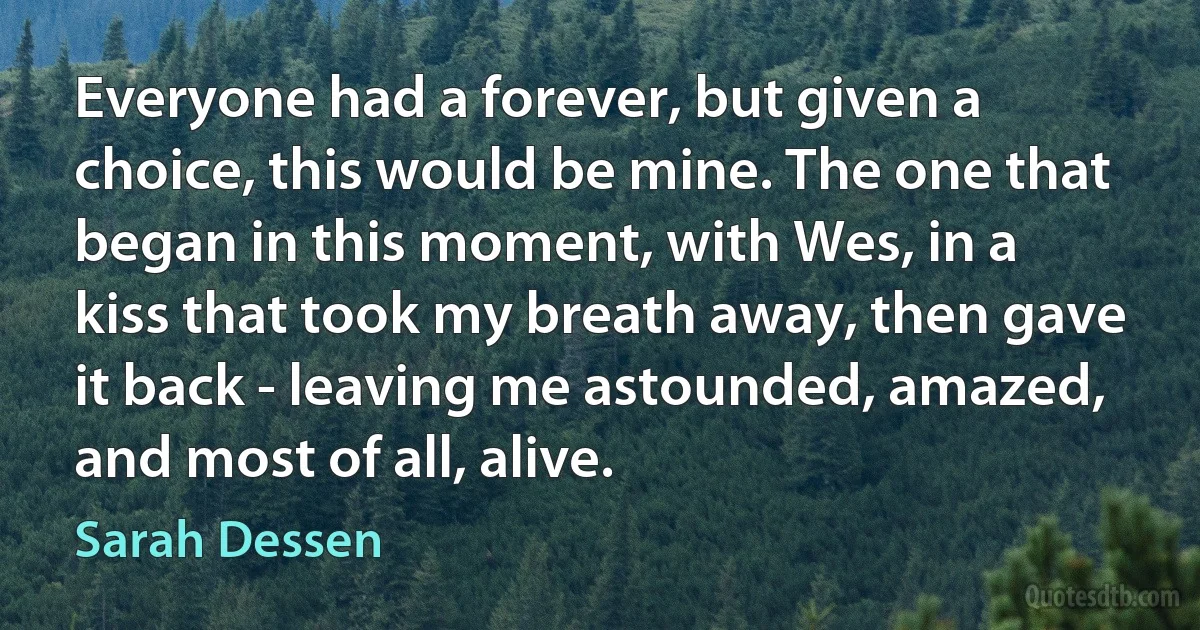 Everyone had a forever, but given a choice, this would be mine. The one that began in this moment, with Wes, in a kiss that took my breath away, then gave it back - leaving me astounded, amazed, and most of all, alive. (Sarah Dessen)