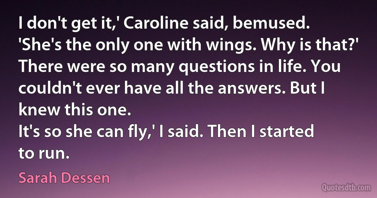 I don't get it,' Caroline said, bemused. 'She's the only one with wings. Why is that?'
There were so many questions in life. You couldn't ever have all the answers. But I knew this one.
It's so she can fly,' I said. Then I started to run. (Sarah Dessen)