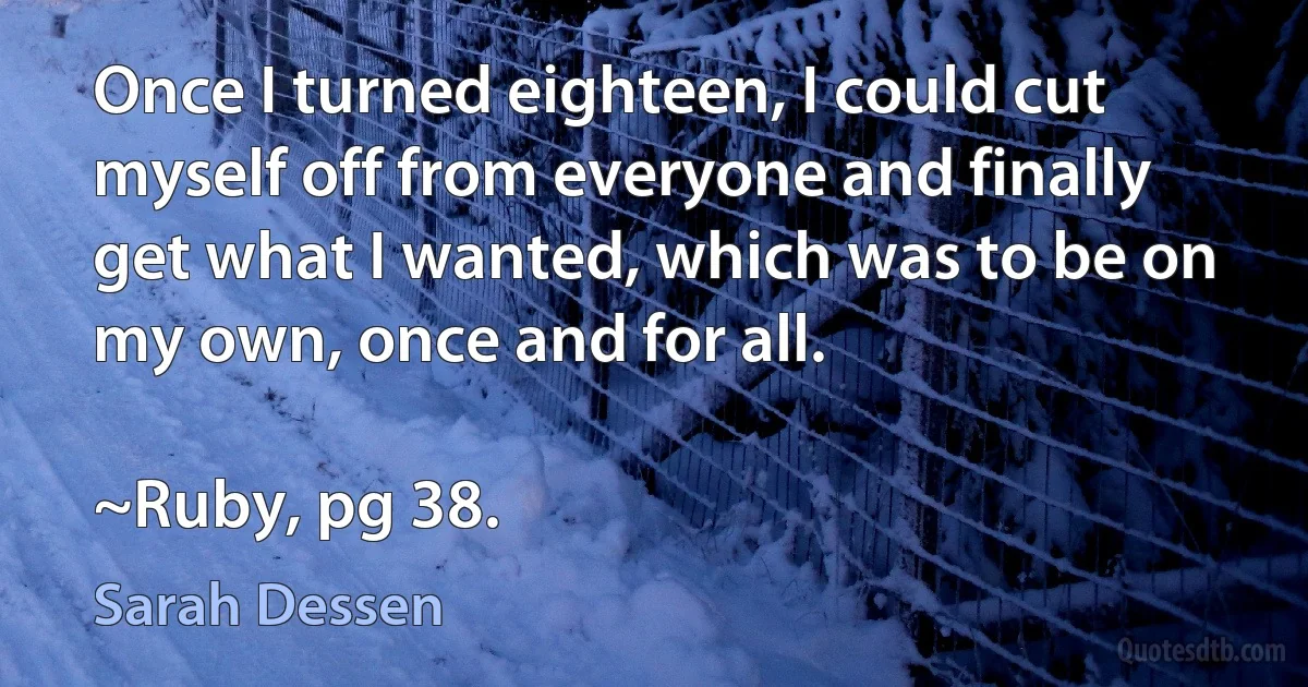 Once I turned eighteen, I could cut myself off from everyone and finally get what I wanted, which was to be on my own, once and for all.

~Ruby, pg 38. (Sarah Dessen)