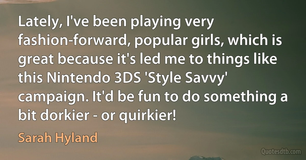 Lately, I've been playing very fashion-forward, popular girls, which is great because it's led me to things like this Nintendo 3DS 'Style Savvy' campaign. It'd be fun to do something a bit dorkier - or quirkier! (Sarah Hyland)