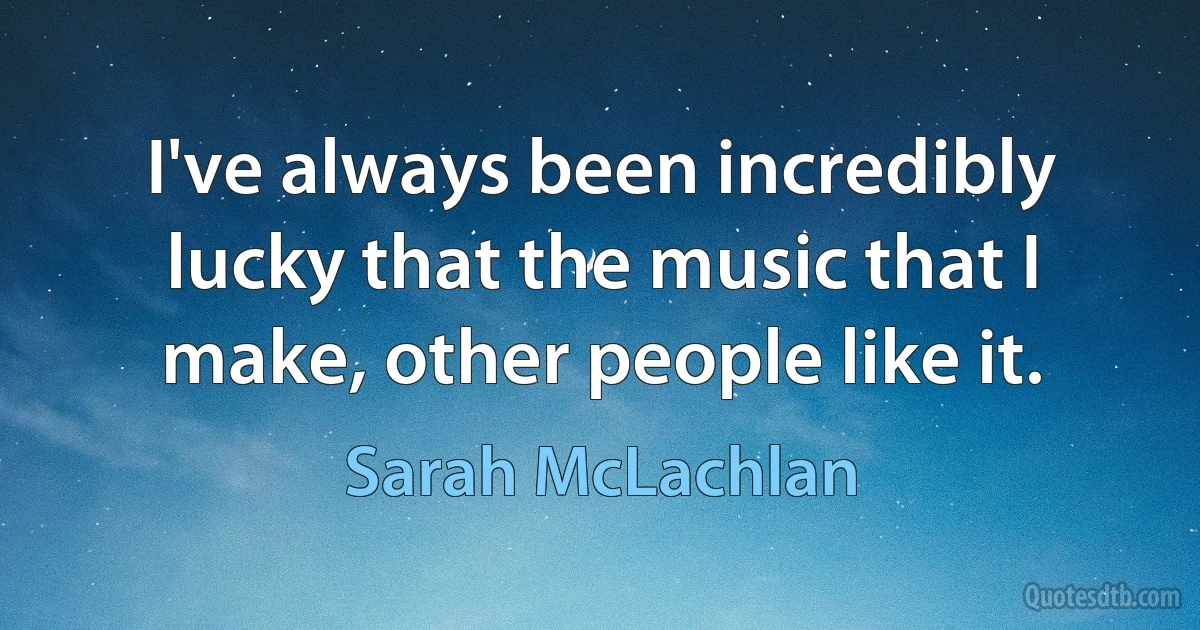 I've always been incredibly lucky that the music that I make, other people like it. (Sarah McLachlan)