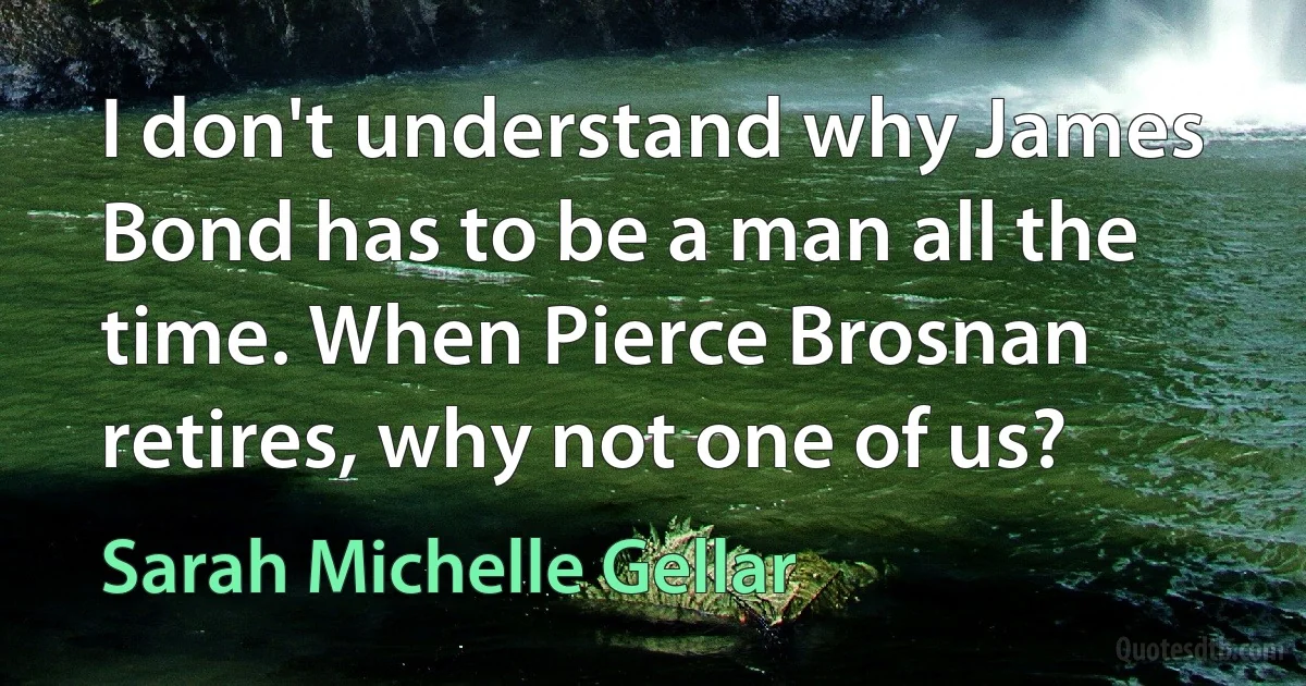 I don't understand why James Bond has to be a man all the time. When Pierce Brosnan retires, why not one of us? (Sarah Michelle Gellar)