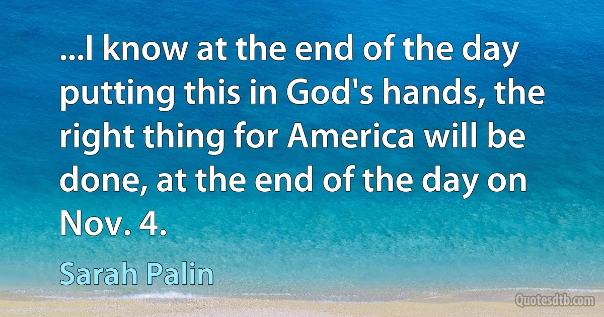 ...I know at the end of the day putting this in God's hands, the right thing for America will be done, at the end of the day on Nov. 4. (Sarah Palin)