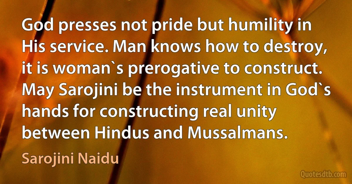 God presses not pride but humility in His service. Man knows how to destroy, it is woman`s prerogative to construct. May Sarojini be the instrument in God`s hands for constructing real unity between Hindus and Mussalmans. (Sarojini Naidu)