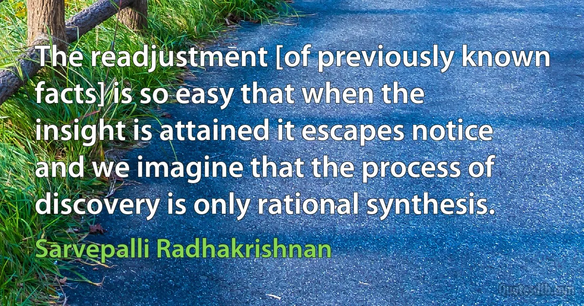 The readjustment [of previously known facts] is so easy that when the insight is attained it escapes notice and we imagine that the process of discovery is only rational synthesis. (Sarvepalli Radhakrishnan)