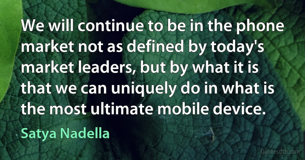 We will continue to be in the phone market not as defined by today's market leaders, but by what it is that we can uniquely do in what is the most ultimate mobile device. (Satya Nadella)